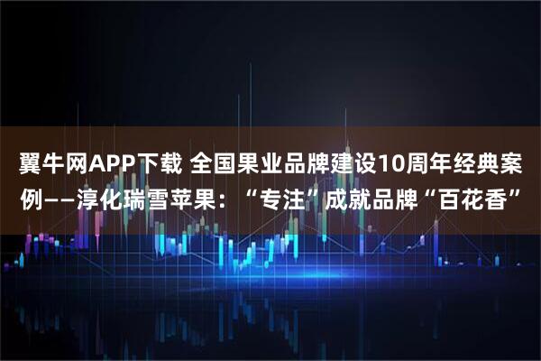 翼牛网APP下载 全国果业品牌建设10周年经典案例——淳化瑞雪苹果：“专注”成就品牌“百花香”