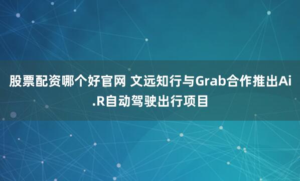 股票配资哪个好官网 文远知行与Grab合作推出Ai.R自动驾驶出行项目