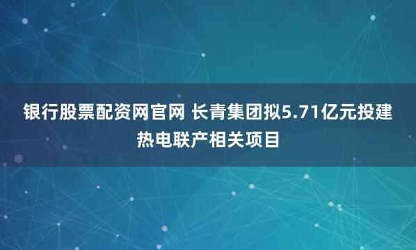 银行股票配资网官网 长青集团拟5.71亿元投建热电联产相关项目