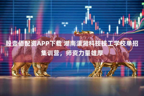 股壹佰配资APP下载 湖南潇湘科技技工学校单招集训营，师资力量雄厚