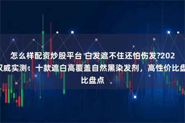 怎么样配资炒股平台 白发遮不住还怕伤发?2025权威实测：十款遮白高覆盖自然黑染发剂，高性价比盘点
