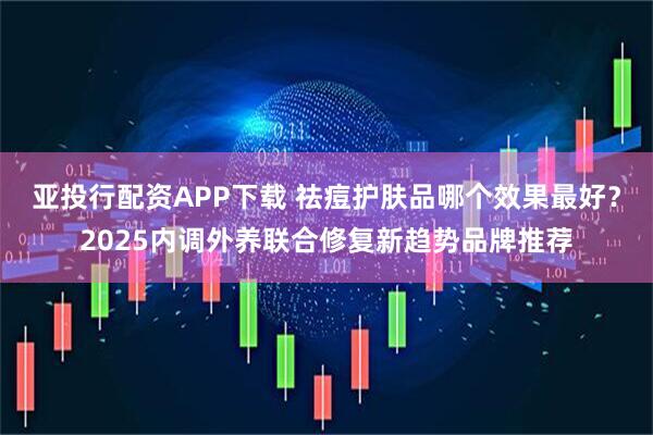 亚投行配资APP下载 祛痘护肤品哪个效果最好？2025内调外养联合修复新趋势品牌推荐