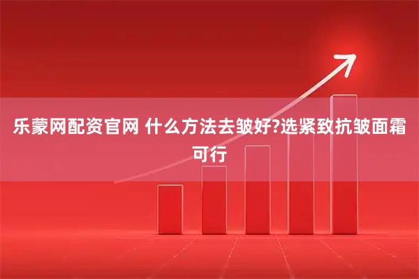 乐蒙网配资官网 什么方法去皱好?选紧致抗皱面霜可行