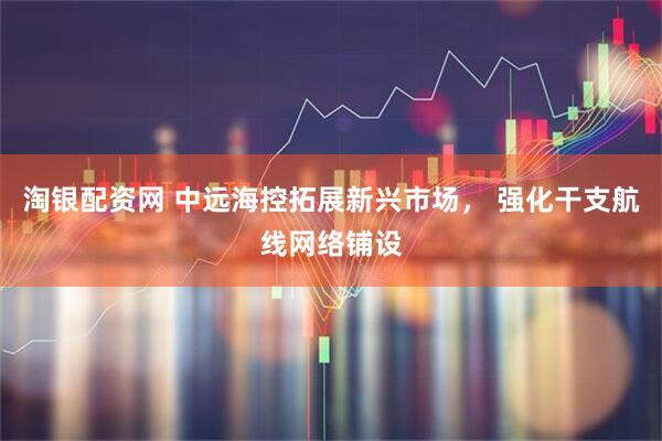 淘银配资网 中远海控拓展新兴市场， 强化干支航线网络铺设