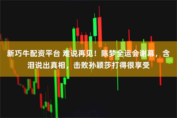 新巧牛配资平台 难说再见！陈梦全运会谢幕，含泪说出真相，击败孙颖莎打得很享受