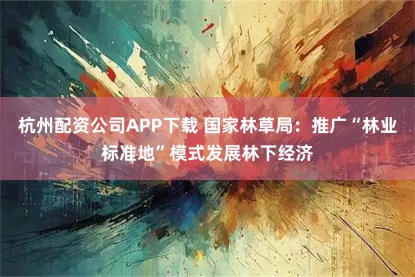 杭州配资公司APP下载 国家林草局：推广“林业标准地”模式发展林下经济