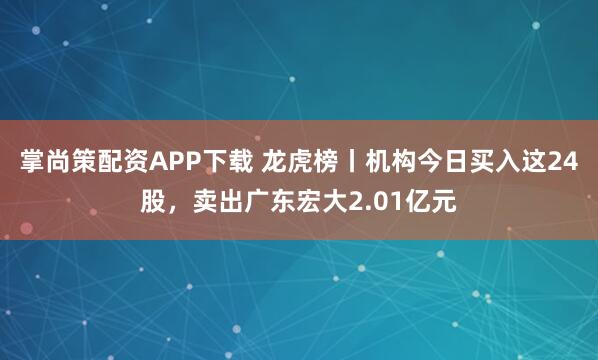 掌尚策配资APP下载 龙虎榜丨机构今日买入这24股，卖出广东宏大2.01亿元