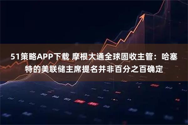 51策略APP下载 摩根大通全球固收主管:哈塞特的美联储主席提名并非百分之百确定