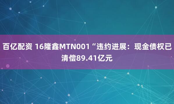 百亿配资 16隆鑫MTN001“违约进展：现金债权已清偿89.41亿元