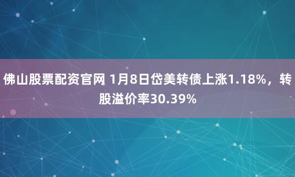 佛山股票配资官网 1月8日岱美转债上涨1.18%，转股溢价率30.39%