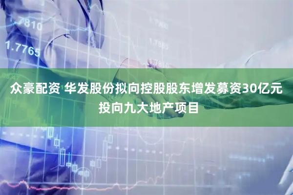 众豪配资 华发股份拟向控股股东增发募资30亿元 投向九大地产项目