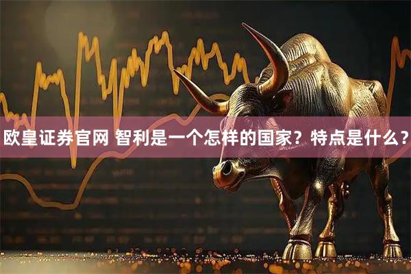 欧皇证券官网 智利是一个怎样的国家？特点是什么？
