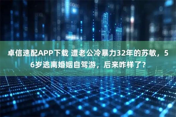 卓信速配APP下载 遭老公冷暴力32年的苏敏，56岁逃离婚姻自驾游，后来咋样了？