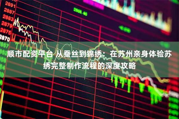 顺市配资平台 从蚕丝到锦绣：在苏州亲身体验苏绣完整制作流程的深度攻略