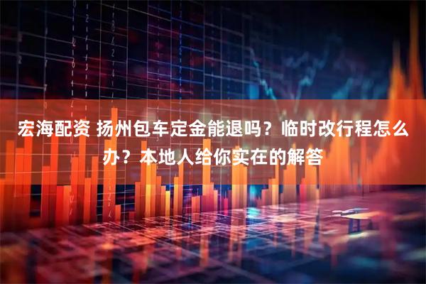 宏海配资 扬州包车定金能退吗？临时改行程怎么办？本地人给你实在的解答