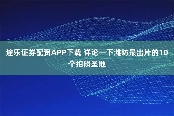 途乐证券配资APP下载 详论一下潍坊最出片的10个拍照圣地