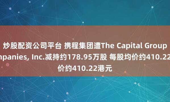 炒股配资公司平台 携程集团遭The Capital Group Companies, Inc.减持约178.95万股 每股均价约410.22港元
