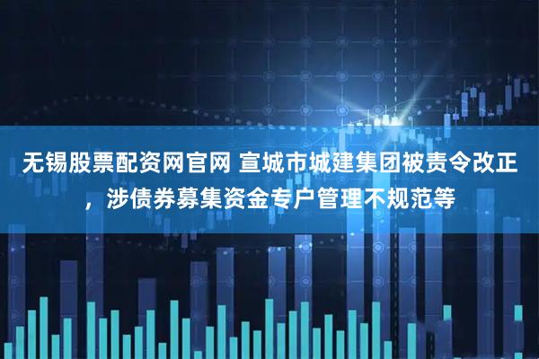 无锡股票配资网官网 宣城市城建集团被责令改正，涉债券募集资金专户管理不规范等