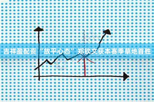 吉祥盈配资 “放平心态” 郑钦文获本赛季草地首胜