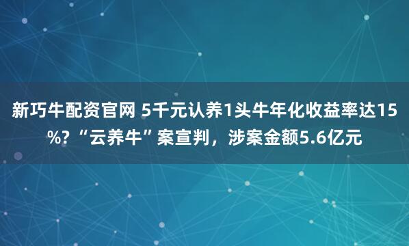 新巧牛配资官网 5千元认养1头牛年化收益率达15%? “云养牛”案宣判，涉案金额5.6亿元