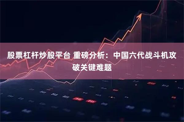 股票杠杆炒股平台 重磅分析：中国六代战斗机攻破关键难题