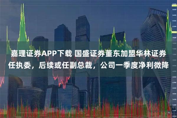嘉理证券APP下载 国盛证券董东加盟华林证券任执委，后续或任副总裁，公司一季度净利微降