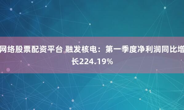 网络股票配资平台 融发核电：第一季度净利润同比增长224.19%
