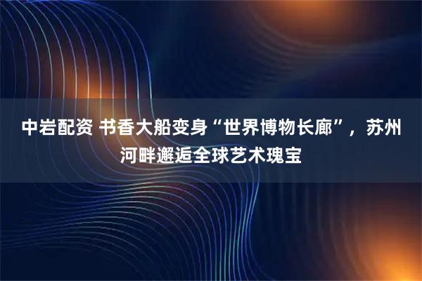 中岩配资 书香大船变身“世界博物长廊”，苏州河畔邂逅全球艺术瑰宝