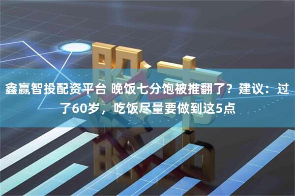 鑫赢智投配资平台 晚饭七分饱被推翻了？建议：过了60岁，吃饭尽量要做到这5点