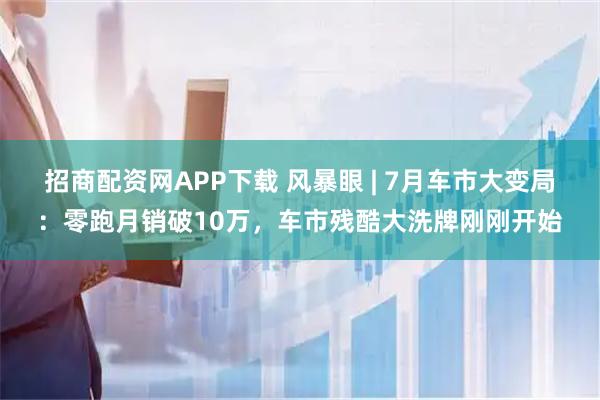 招商配资网APP下载 风暴眼 | 7月车市大变局：零跑月销破10万，车市残酷大洗牌刚刚开始